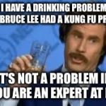 Ron Burgandy | SAYING I HAVE A DRINKING PROBLEM IS LIKE SAYING BRUCE LEE HAD A KUNG FU PROBLEM. IT'S NOT A PROBLEM IF YOU ARE AN EXPERT AT IT. | image tagged in ron burgandy,alcohol,drinking,alcoholic,problems,expert | made w/ Imgflip meme maker