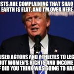 Donald Trump I'm Over Here Like | LEFTISTS ARE COMPLAINING THAT SHAQ SAID THE EARTH IS FLAT, AND I'M OVER HERE LIKE; YOU USED ACTORS AND ATHLETES TO LECTURE PEOPLE ABOUT WOMEN'S RIGHTS AND INCOME INEQUALITY - WTF DID YOU THINK WAS GOING TO HAPPEN? | image tagged in donald trump i'm over here like,donald trump,i'm over here like,shaq | made w/ Imgflip meme maker