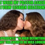 Lesbian rights | LAST WEEK MY PASTOR ASKED ME HOW I VIEW LESBIAN RELATIONSHIPS; APPARENTLY "IN HIGH DEFINITION" WAS NOT THE ANSWER HE WAS LOOKING FOR. | image tagged in lesbian rights | made w/ Imgflip meme maker