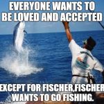 sport fishing | EVERYONE WANTS TO BE LOVED AND ACCEPTED; EXCEPT FOR FISCHER,FISCHER WANTS TO GO FISHING. | image tagged in sport fishing | made w/ Imgflip meme maker