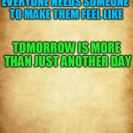 Love | EVERYONE NEEDS SOMEONE TO MAKE THEM FEEL LIKE; TOMORROW IS MORE THAN JUST ANOTHER DAY | image tagged in love | made w/ Imgflip meme maker