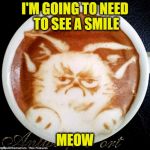 Grumpy Cat Coffee | I'M GOING TO NEED TO SEE A SMILE; MEOW | image tagged in grumpy cat coffee | made w/ Imgflip meme maker