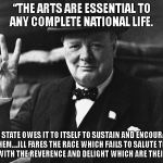 Winston Churchill | “THE ARTS ARE ESSEN­TIAL TO ANY COM­PLETE NATIONAL LIFE. THE STATE OWES IT TO ITSELF TO SUS­TAIN AND ENCOUR­AGE THEM….ILL FARES THE RACE WHICH FAILS TO SALUTE THE ARTS WITH THE REV­ER­ENCE AND DELIGHT WHICH ARE THEIR DUE.” | image tagged in winston churchill | made w/ Imgflip meme maker