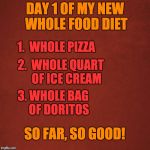 Whole Foods Diet | DAY 1 OF MY NEW WHOLE FOOD DIET; 1.  WHOLE PIZZA; 2.  WHOLE QUART     OF ICE CREAM; 3. WHOLE BAG     OF DORITOS; SO FAR, SO GOOD! | image tagged in blank red background,dieting | made w/ Imgflip meme maker