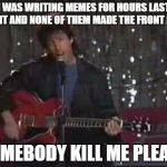 Somebody kill Me Please | I WAS WRITING MEMES FOR HOURS LAST NIGHT AND NONE OF THEM MADE THE FRONT PAGE; SOMEBODY KILL ME PLEASE | image tagged in somebody kill me please | made w/ Imgflip meme maker