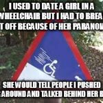 At least you took a stand. | I USED TO DATE A GIRL IN A WHEELCHAIR BUT I HAD TO BREAK IT OFF BECAUSE OF HER PARANOIA. SHE WOULD TELL PEOPLE I PUSHED HER AROUND AND TALKED BEHIND HER BACK | image tagged in it's a joke | made w/ Imgflip meme maker