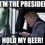 Trucking Trump | SO I'M THE PRESIDENT... HOLD MY BEER! | image tagged in trucking trump | made w/ Imgflip meme maker