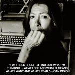 Joan Didion | "I WRITE ENTIRELY TO FIND OUT WHAT I'M THINKING ... WHAT I SEE AND WHAT IT MEANS. WHAT I WANT AND WHAT I FEAR." - JOAN DIDION | image tagged in joan didion | made w/ Imgflip meme maker