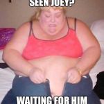 fat girl meme | HAVE YOU SEEN JOEY? WAITING FOR HIM TO GET OFF WORK | image tagged in fat girl meme | made w/ Imgflip meme maker