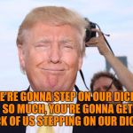 Scumbag Trump | WE'RE GONNA STEP ON OUR DICKS SO MUCH, YOU'RE GONNA GET SICK OF US STEPPING ON OUR DICKS. | image tagged in scumbag trump,memes | made w/ Imgflip meme maker