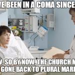 Mormon coma woman wanting polygamy back | YOU'VE BEEN IN A COMA SINCE 1904; WOW, SO BY NOW, THE CHURCH MUST HAVE GONE BACK TO PLURAL MARRIAGE. | image tagged in coma,mormon,polygamy,manifesto | made w/ Imgflip meme maker
