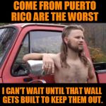 Politically, geographic, incorrect redneck. | THOSE MEXICANS THAT COME FROM PUERTO RICO ARE THE WORST; I CAN'T WAIT UNTIL THAT WALL GETS BUILT TO KEEP THEM OUT. | image tagged in redneck hillbilly | made w/ Imgflip meme maker