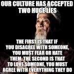 You don't have to compromise convictions to be compassionate. | OUR CULTURE HAS ACCEPTED TWO HUGE LIES; THE FIRST IS THAT IF YOU DISAGREE WITH SOMEONE, YOU MUST FEAR OR HATE THEM. THE SECOND IS THAT TO LOVE SOMEONE, YOU MUST AGREE WITH EVERYTHING THEY DO | image tagged in wise man,facts | made w/ Imgflip meme maker
