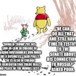 pooh | "HE CAN DO ALL THAT AND STILL HAVE TIME TO TESTIFY TO THE SENATE ABOUT HIS CONNECTIONS TO RUSSIA?" ASKED POOH. "DONALD TRUMP PUT HIS SON-IN-LAW IN CHARGE OF MAKING GOVERNMENT RUN MORE LIKE A BUSINESS," SAID PIGLET.  "HE IS ALSO IN CHARGE OF RENEGOTIATING TRADE DEALS AND PEACE IN THE MIDDLE EAST." | image tagged in pooh | made w/ Imgflip meme maker