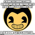 Bendy | A DEMO FEATURING A COMIC DEMON AND AN INK MACHINE WITH A BAD JUMP SCARE COMES OUT; A FANDOM GETS CREATED... | image tagged in bendy | made w/ Imgflip meme maker