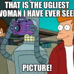 Neat bender | THAT IS THE UGLIEST WOMAN I HAVE EVER SEEN! PICTURE! | image tagged in neat bender | made w/ Imgflip meme maker