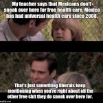 Liar Liar my teacher says | My teacher says that Mexicans don't sneak over here for free health care. Mexico has had universal health care since 2008. That's just something liberals keep mentioning when you're right about all the other free shit they do sneak over here for. | image tagged in liar liar my teacher says | made w/ Imgflip meme maker