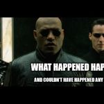 morpheus what happened happened | WHAT HAPPENED HAPPENED; AND COULDN'T HAVE HAPPENED ANY OTHER WAY | image tagged in morpheus what happened happened | made w/ Imgflip meme maker