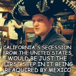 California secession | CALIFORNIA'S SECESSION FROM THE UNITED STATES; WOULD BE JUST THE FIRST STEP IN IT BEING REAQUIRED BY MEXICO; DO YOU FOLKS REALLY WANT TO BECOME MEXICANS? | image tagged in american mexicans,california mexicans | made w/ Imgflip meme maker