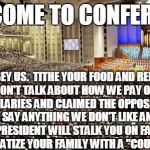 Mormon conference of hypocrisy | WELCOME TO CONFERENCE; OBEY US.  TITHE YOUR FOOD AND RENT.  NO WE WON'T TALK ABOUT HOW WE PAY OURSELVES FAT SALARIES AND CLAIMED THE OPPOSITE FOR YEARS.  SAY ANYTHING WE DON'T LIKE AND YOUR STAKE PRESIDENT WILL STALK YOU ON FACEBOOK AND TRAUMATIZE YOUR FAMILY WITH A "COURT OF LOVE." | image tagged in mormon,general,conference,welcome,hypocrisy | made w/ Imgflip meme maker