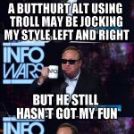 Alt using troll awareness meme | A BUTTHURT ALT USING TROLL MAY BE JOCKING MY STYLE LEFT AND RIGHT; BUT HE STILL HASN'T GOT MY FUN | image tagged in alex jones you still haven't got my guns you,memes,alt using trolls,awareness,alt accounts,icts | made w/ Imgflip meme maker