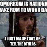 jack sparrow | TOMORROW IS NATIONAL "TAKE RUM TO WORK DAY"; I JUST MADE THAT UP. TELL THE OTHERS. | image tagged in jack sparrow | made w/ Imgflip meme maker