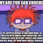 My only worry about the supposed Rugrats reboot. | "WHY ARE YOU SAD CHUCKIE?"; "THE SUPPOSED REBOOT OF OUR SHOW MIGHT BE INFECTED WITH LIBRARY-ISM (LIBERALISM), THEY MIGHT BRING IN A BABY WITH LGBT PARENTS AND CHARACTERS WHO WILL MAKE THE SHOW MORE DIBERSE (DIVERSE)!" | image tagged in sad chuckie rugrats | made w/ Imgflip meme maker
