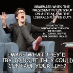 Liberal control freaks | REMEMBER WHEN THE PRESIDENT PUT KETCHUP ON A STEAK AND THE LIBERALS FLIPPED OUT? TRYING TO TELL SOMONE HOW TO ENJOY THEIR FOOD, BUT OH NO, THEY'RE NOT CONTROL FREAKS; IMAGE WHAT THEY'D TRY TO DO IF THEY COULD CONTROL YOUR LIFE? | image tagged in control your life,liberal control | made w/ Imgflip meme maker