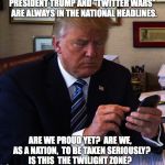 trump tweeting | PRESIDENT TRUMP AND "TWITTER WARS"  ARE ALWAYS IN THE NATIONAL HEADLINES. ARE WE PROUD YET?  ARE WE,  AS A NATION,  TO BE TAKEN SERIOUSLY?  IS THIS  THE TWILIGHT ZONE? | image tagged in trump tweeting | made w/ Imgflip meme maker