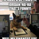 Dog at Bank | MAX: HELLO. I'D LIKE TO MAKE A DE-PAWS-IT. JORDAN: HA-HA THAT'S FUNNY! MAX: MY FINANCES ARE NOT A JOKE, JORDAN. | image tagged in dog at bank | made w/ Imgflip meme maker