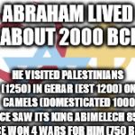 Abrahamic Religions | ABRAHAM LIVED ABOUT 2000 BCE; HE VISITED PALESTINIANS (1250)
IN GERAR (EST 1200) ON CAMELS (DOMESTICATED 1000 BCE
SAW ITS KING ABIMELECH 850 BCE WON 4 WARS FOR HIM (750 BCE) | image tagged in abrahamic religions | made w/ Imgflip meme maker