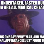The Undertaker | THE UNDERTAKER, EASTER BUNNY, & SANTA ARE ALL MAGICAL CREATURES... THEY WORK ONE DAY EVERY YEAR, AND MAKE A FEW PROMOTIONAL APPEARANCES JUST PRIOR TO THE EVENT | image tagged in the undertaker | made w/ Imgflip meme maker