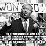 Martin Luther King | THE ULTIMATE MEASURE OF A MAN IS NOT WHERE HE STANDS IN MOMENTS OF COMFORT AND CONVENIENCE, BUT WHERE HE STANDS AT TIMES OF CHALLENGE AND CONTROVERSY.
MARTIN LUTHER KING, JR. | image tagged in martin luther king | made w/ Imgflip meme maker