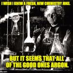 Chemistry | I WISH I KNEW A FRESH, NEW CHEMISTRY JOKE. BUT IT SEEMS THAT ALL OF THE GOOD ONES ARGON. | image tagged in chemistry | made w/ Imgflip meme maker