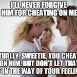Woman consoling crying woman | I'LL NEVER FORGIVE HIM FOR CHEATING ON ME; ACTUALLY, SWEETIE, YOU CHEATED ON HIM. BUT DON'T LET THAT GET IN THE WAY OF YOUR FEELINGS. | image tagged in woman consoling crying woman | made w/ Imgflip meme maker