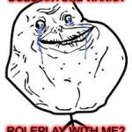 Please? | DOES ANYONE WANNA ROLEPLAY WITH ME? | image tagged in forever alone,roleplaying | made w/ Imgflip meme maker
