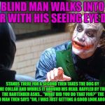 Had to scope it out! | A BLIND MAN WALKS INTO A BAR WITH HIS SEEING EYE DOG; STANDS THERE FOR A SECOND THEN TAKES THE DOG BY THE COLLAR AND WHIRLS IT AROUND HIS HEAD. BAFFLED BY THIS THE BARTENDER ASKS... "WHAT DID YOU DO THAT FOR?" THE BLIND MAN THEN SAYS "OH, I WAS JUST GETTING A GOOD LOOK AROUND!" | image tagged in the joker,blind jokes,funny or not | made w/ Imgflip meme maker