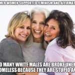 baby boomer feminists | BABY BOOMER WOMEN SUPPORTED FEMINISM AND AFFIRMATIVE ACTION; THINK SO MANY WHITE MALES ARE BROKE UNEMPLOYED AND HOMELESS BECAUSE THEY ARE STUPID AND LAZY | image tagged in baby boomer feminists | made w/ Imgflip meme maker