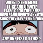 points bump for the ones you love. | WHEN I SEE A MEME I LIKE AND UPVOTE; I ALSO GO TO THE USERS PROFILE AND UPVOTE ANY OTHER SUBS THEY HAVE I FIND FUNNY; ANY ONE ELSE DO THIS? | image tagged in looking in bl4h,upvotes,imgflip users,mean while on imgflip,imgflippers,imgflip trends | made w/ Imgflip meme maker