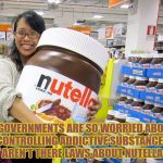 nutella | IF GOVERNMENTS ARE SO WORRIED ABOUT CONTROLLING ADDICTIVE SUBSTANCES WHY AREN'T THERE LAWS ABOUT NUTELLA YET? | image tagged in nutella,addictive,laws,funny,funny memes | made w/ Imgflip meme maker