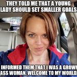 Welcome To My World | THEY TOLD ME THAT A YOUNG LADY SHOULD SET SMALLER GOALS. I INFORMED THEM THAT I WAS A GROWN ASS WOMAN. WELCOME TO MY WORLD. | image tagged in welcome to my world,girlpower,memes,success | made w/ Imgflip meme maker
