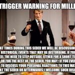 Hannibal dinner party | SEDER TRIGGER WARNING FOR MILLENIALS; AT TIMES DURING THIS SEDER WE WILL BE DISCUSSING HISTORICAL EVENTS THAT MAY BE DISTURBING. IF YOU FEEL THE NEED TO STEP OUTSIDE, EITHER FOR A SHORT TIME OR FOR THE REST OF THE SEDER, YOU MAY.

IF YOU EVER WISH TO DISCUSS YOUR PERSONAL REACTIONS TO THIS MATERIAL, EITHER AT THE SEDER OR AFTERWARDS, I WELCOME SUCH DISCUSSION. | image tagged in hannibal dinner party | made w/ Imgflip meme maker