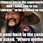 Chinese man | A Chinese guy in the supermarket didn't know how to say "chicken," so he grabbed an egg; and went back to the cashier and asked, "Where mother?" | image tagged in chinese man | made w/ Imgflip meme maker