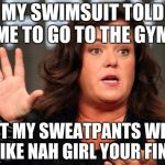 Ladies & Gentlemen, the soft spoken Rosie Odonnell | MY SWIMSUIT TOLD ME TO GO TO THE GYM; BUT MY SWEATPANTS WERE LIKE NAH GIRL YOUR FINE | image tagged in ladies & gentlemen the soft spoken rosie odonnell | made w/ Imgflip meme maker