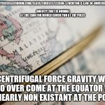 Map-Globe | HTTP://WWW.PHYSICSCLASSROOM.COM/CLASS/CIRCLES/LESSON-3/NEWTON-S-LAW-OF-UNIVERSAL-GRAVITATION. GRAVITY THAT IS NORMAL AT THE EQUATOR WOULD CRUSH YOU AT THE POLES; THE CENTRIFUGAL FORCE GRAVITY WOULD NEED TO OVER COME AT THE EQUATOR WOULD BE NEARLY NON EXISTANT AT THE POLES | image tagged in map-globe | made w/ Imgflip meme maker