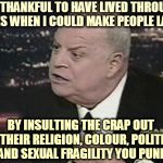 Don Rcickles | I'M THANKFUL TO HAVE LIVED THROUGH TIMES WHEN I COULD MAKE PEOPLE LAUGH; BY INSULTING THE CRAP OUT OF THEIR RELIGION, COLOUR, POLITICS AND SEXUAL FRAGILITY YOU PUNK | image tagged in don rcickles | made w/ Imgflip meme maker