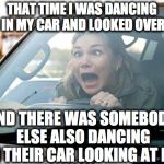 woman driver | THAT TIME I WAS DANCING IN MY CAR AND LOOKED OVER AND THERE WAS SOMEBODY ELSE ALSO DANCING IN THEIR CAR LOOKING AT ME | image tagged in woman driver | made w/ Imgflip meme maker