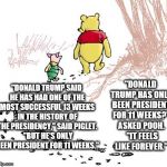 pooh | "DONALD TRUMP HAS ONLY BEEN PRESIDENT FOR 11 WEEKS?" ASKED POOH.  "IT FEELS LIKE FOREVER."; "DONALD TRUMP SAID HE HAS HAD ONE OF THE MOST SUCCESSFUL 13 WEEKS IN THE HISTORY OF THE PRESIDENCY," SAID PIGLET.  "BUT HE'S ONLY BEEN PRESIDENT FOR 11 WEEKS." | image tagged in pooh | made w/ Imgflip meme maker