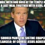 Bob Ross Week - Brian Williams reflects.. | THERE I WAS, WITH BOB ROSS AT THE TEMPLE OF ISRAEL SHARING A LAST MEAL TOGETHER WITH JESUS, AND I SAID; BOB, YOU SHOULD PAINT THE SISTINE CHAPEL INSTEAD OF MICHELANGELO; OF COURSE JESUS AGREED WITH ME | image tagged in the truth teller,bob ross week,bob ross meme,brian williams and bob ross meme | made w/ Imgflip meme maker