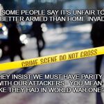 Home invasion | SOME PEOPLE SAY IT'S UNFAIR TO BE BETTER ARMED THAN HOME INVADERS; THEY INSIST WE MUST HAVE PARITY WITH OUR ATTACKERS - YOU MEAN LIKE THEY HAD IN WORLD WAR ONE? | image tagged in crime scene,criminal parity | made w/ Imgflip meme maker
